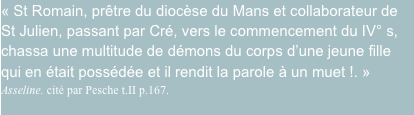 « St Romain, prêtre du diocèse du Mans et collaborateur de St Julien, passant par Cré, vers le commencement du IV° s, chassa une multitude de démons du corps d’une jeune fille qui en était possédée et il rendit la parole à un muet !. » Asseline. cité par Pesche t.II p.167.
