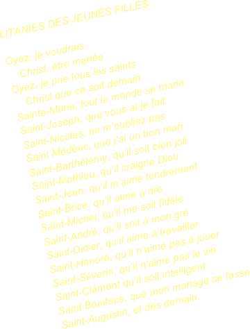 LITANIES DES JEUNES FILLES

Oyez, je voudrais
    Christ, être mariée
Oyez, je prie tous les saints
    Christ que ce soit demain
Sainte-Marie, tout le monde se marie
Saint-Joseph, que vous ai-je fait
Saint-Nicolas, ne m’oubliez pas
Saint Médéric, que j’ai un bon mari
Saint-Barthélémy, qu’il soit bien joli
Saint-Mathieu, qu’il craigne Dieu
Saint-Jean, qu’il m’aime tendrement
Saint-Brice, qu’il aime à rire
Saint-Michel, qu’il me soit fidèle
Saint-André, qu’il soit à mon gré
Saint-Didier, qu’il aime à travailler
Saint-Honoré, qu’il n’aime pas à jouer
Saint-Séverin, qu’il n’aime pas le vin
Saint-Clément qu’il soit intelligent
Saint Boniface, que mon mariage se fasse
Saint-Augustin, et dès demain.