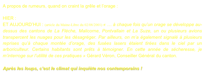 A propos de rumeurs, quand on craint la grêle et l’orage : 

HIER : orage en 1839.pdf
ET AUJOURD’HUI : (article du Maine-Libre du 02/08/2001) « … à chaque fois qu’un orage se développe au-dessus des cantons de La Flèche, Malicorne, Pontvallain et La Suze, un ou plusieurs avions transpercent les nuages pour les désagréger. Par ailleurs, on m’a également signalé à plusieurs reprises qu’à chaque montée d’orage, des fusées lasers étaient tirées dans le ciel par un arboriculteur. Certains habitants sont prêts à témoigner. En cette année de sécheresse, je m’interroge sur l’utilité de ces pratiques » Gérard Véron, Conseiller Général du canton.                                                                                                               

Après les loups, c’est le climat qui inquiète nos contemporains !
